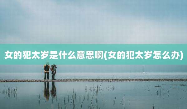 女的犯太岁是什么意思啊(女的犯太岁怎么办)