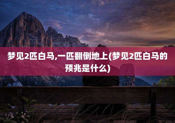 梦见2匹白马,一匹翻倒地上(梦见2匹白马的预兆是什么)