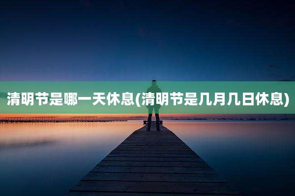 清明节是哪一天休息(清明节是几月几日休息)