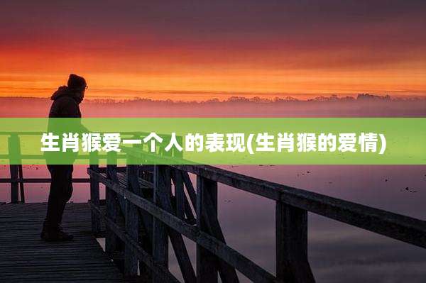 生肖猴爱一个人的表现(生肖猴的爱情)