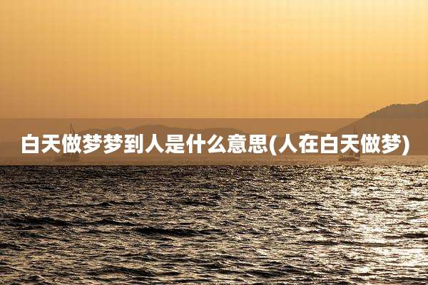白天做梦梦到人是什么意思(人在白天做梦)