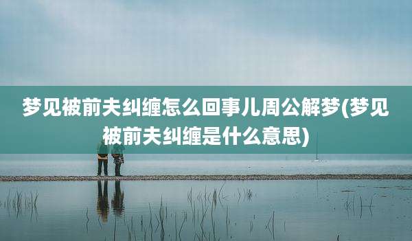 梦见被前夫纠缠怎么回事儿周公解梦(梦见被前夫纠缠是什么意思)