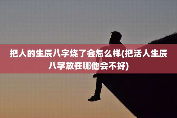把人的生辰八字烧了会怎么样(把活人生辰八字放在哪他会不好)