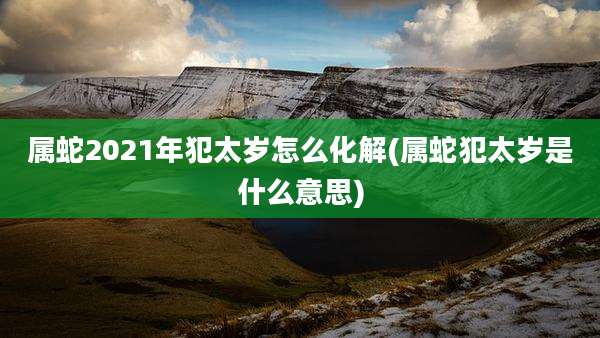 属蛇2021年犯太岁怎么化解(属蛇犯太岁是什么意思)