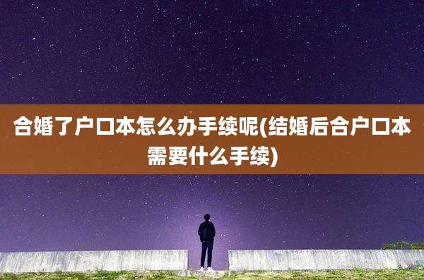 合婚了户口本怎么办手续呢(结婚后合户口本需要什么手续)