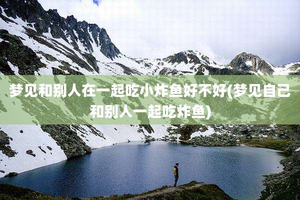 梦见和别人在一起吃小炸鱼好不好(梦见自己和别人一起吃炸鱼)