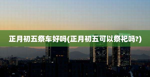 正月初五祭车好吗(正月初五可以祭祀吗?)