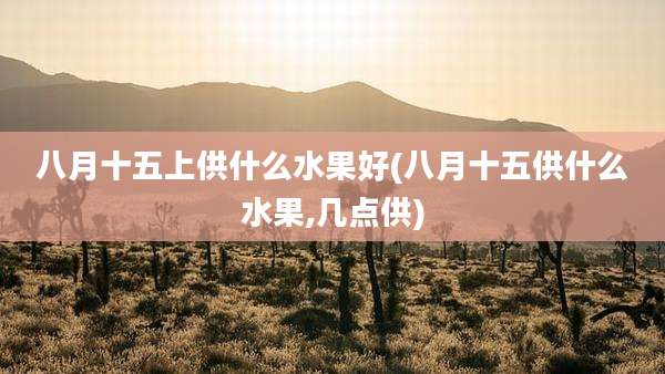 八月十五上供什么水果好(八月十五供什么水果,几点供)