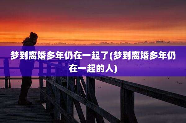 梦到离婚多年仍在一起了(梦到离婚多年仍在一起的人)