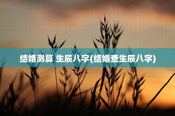 结婚测算 生辰八字(结婚查生辰八字)