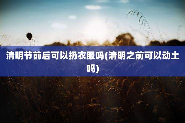 清明节前后可以扔衣服吗(清明之前可以动土吗)