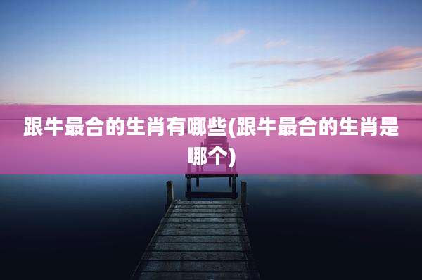 跟牛最合的生肖有哪些(跟牛最合的生肖是哪个)