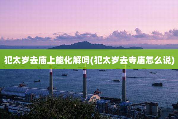 犯太岁去庙上能化解吗(犯太岁去寺庙怎么说)