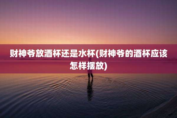 财神爷放酒杯还是水杯(财神爷的酒杯应该怎样摆放)