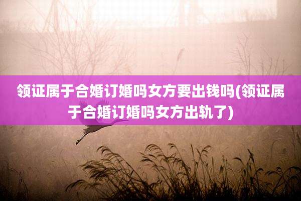 领证属于合婚订婚吗女方要出钱吗(领证属于合婚订婚吗女方出轨了)