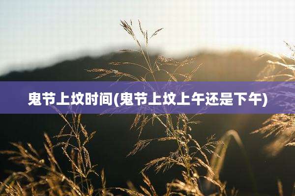 鬼节上坟时间(鬼节上坟上午还是下午)