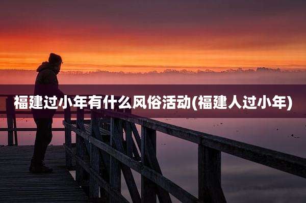 福建过小年有什么风俗活动(福建人过小年)