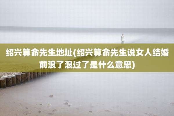绍兴算命先生地址(绍兴算命先生说女人结婚前浪了浪过了是什么意思)