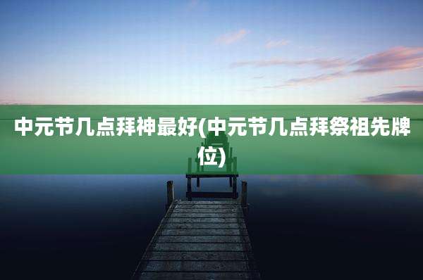 中元节几点拜神最好(中元节几点拜祭祖先牌位)