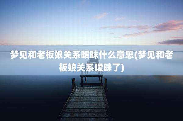 梦见和老板娘关系暧昧什么意思(梦见和老板娘关系暧昧了)