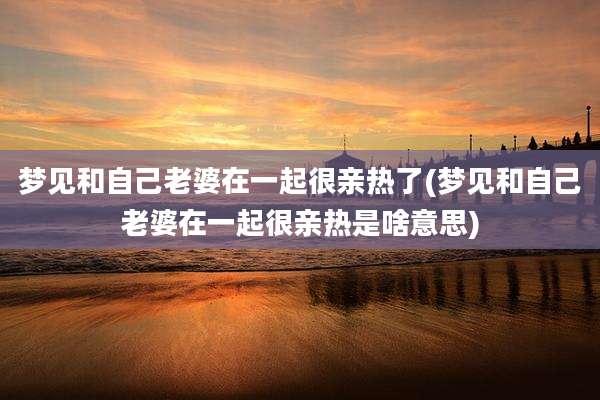 梦见和自己老婆在一起很亲热了(梦见和自己老婆在一起很亲热是啥意思)