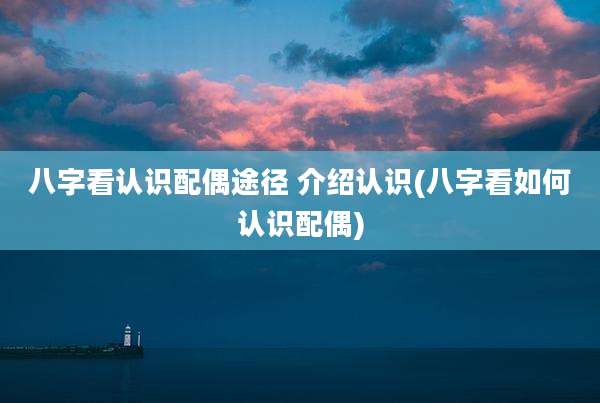 八字看认识配偶途径 介绍认识(八字看如何认识配偶)