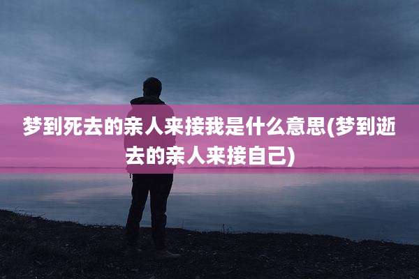 梦到死去的亲人来接我是什么意思(梦到逝去的亲人来接自己)