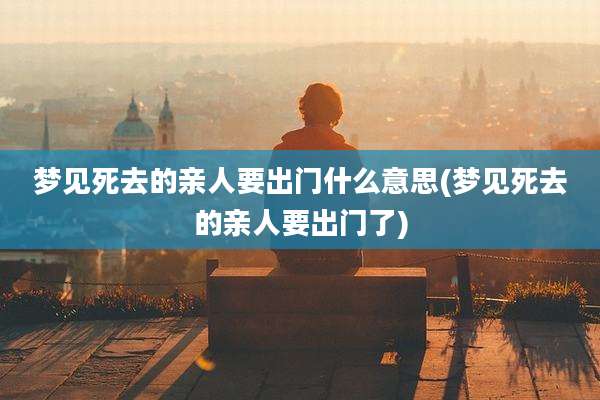 梦见死去的亲人要出门什么意思(梦见死去的亲人要出门了)
