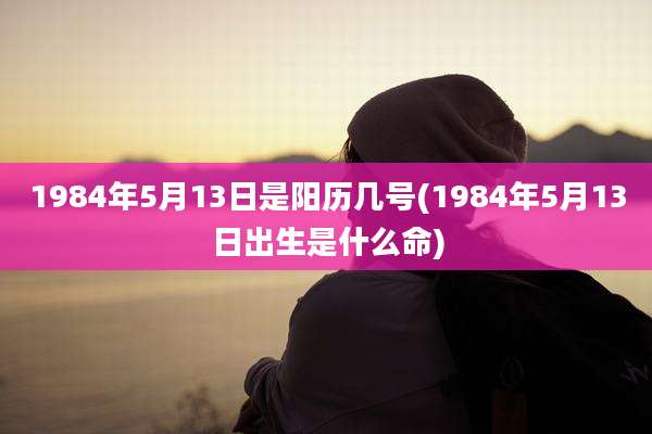 1984年5月13日是阳历几号(1984年5月13日出生是什么命)