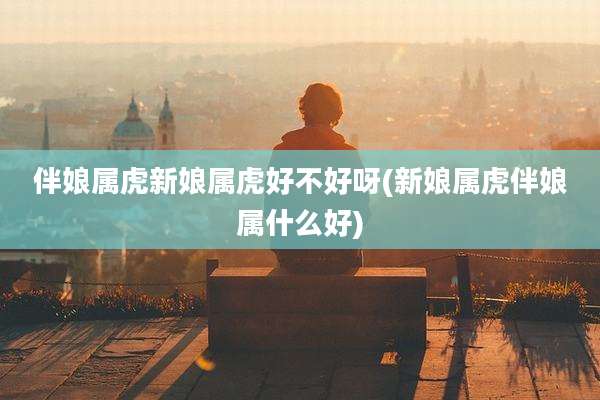 伴娘属虎新娘属虎好不好呀(新娘属虎伴娘属什么好)