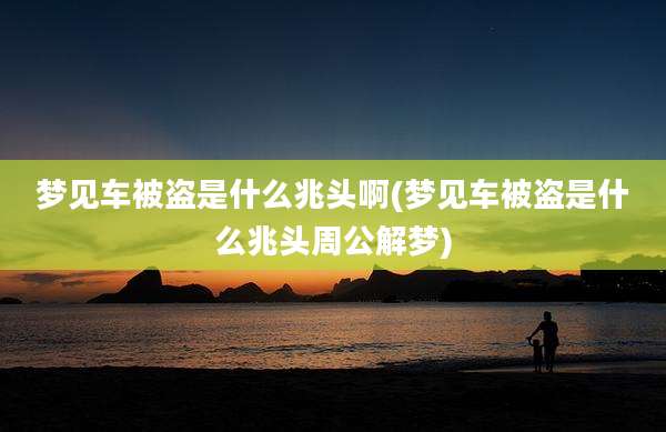 梦见车被盗是什么兆头啊(梦见车被盗是什么兆头周公解梦)