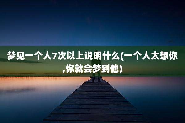 梦见一个人7次以上说明什么(一个人太想你,你就会梦到他)