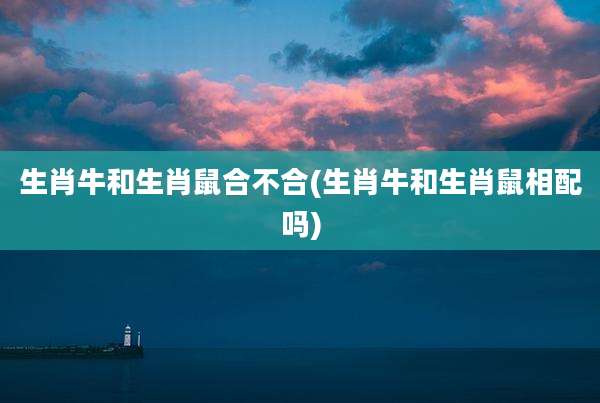 生肖牛和生肖鼠合不合(生肖牛和生肖鼠相配吗)