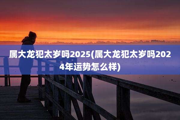 属大龙犯太岁吗2025(属大龙犯太岁吗2024年运势怎么样)