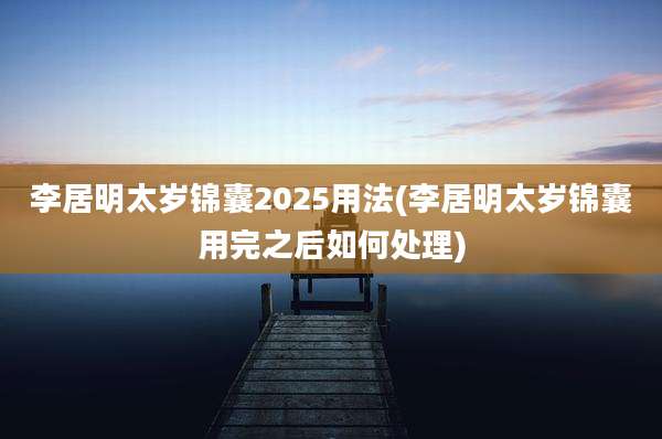 李居明太岁锦囊2025用法(李居明太岁锦囊用完之后如何处理)