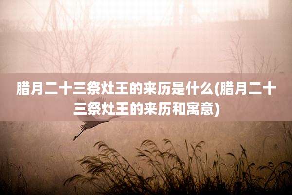 腊月二十三祭灶王的来历是什么(腊月二十三祭灶王的来历和寓意)