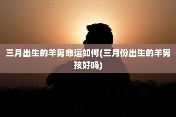 三月出生的羊男命运如何(三月份出生的羊男孩好吗)