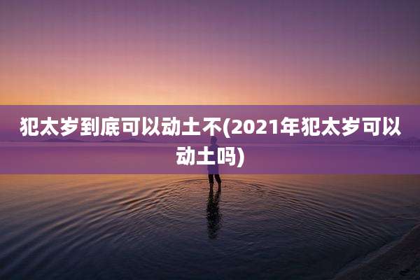 犯太岁到底可以动土不(2021年犯太岁可以动土吗)