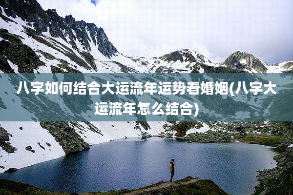 八字如何结合大运流年运势看婚姻(八字大运流年怎么结合)