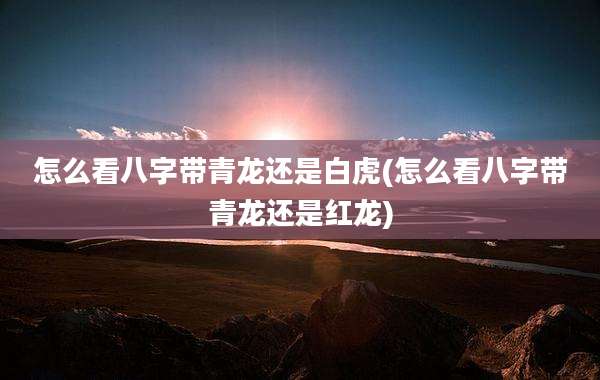 怎么看八字带青龙还是白虎(怎么看八字带青龙还是红龙)