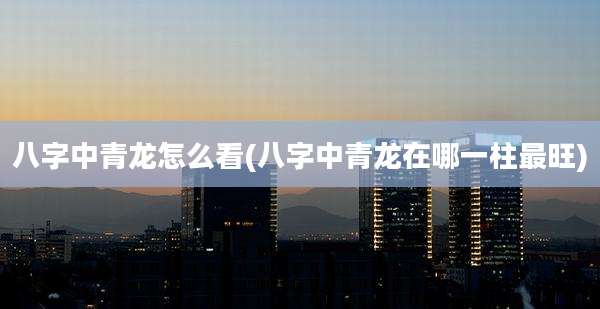 八字中青龙怎么看(八字中青龙在哪一柱最旺)