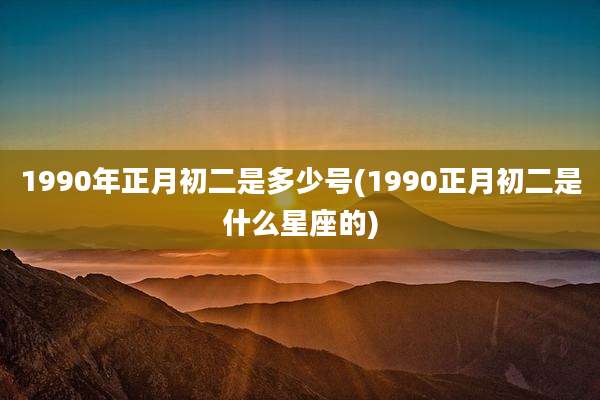1990年正月初二是多少号(1990正月初二是什么星座的)