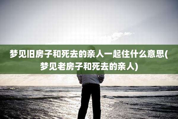 梦见旧房子和死去的亲人一起住什么意思(梦见老房子和死去的亲人)