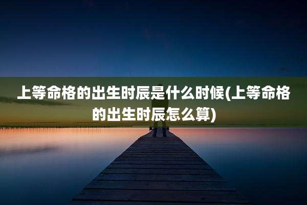 上等命格的出生时辰是什么时候(上等命格的出生时辰怎么算)