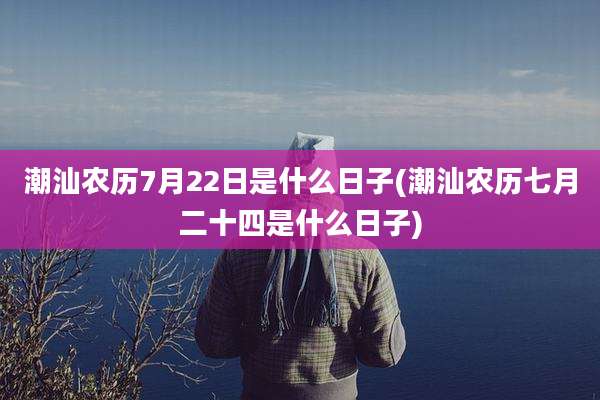 潮汕农历7月22日是什么日子(潮汕农历七月二十四是什么日子)