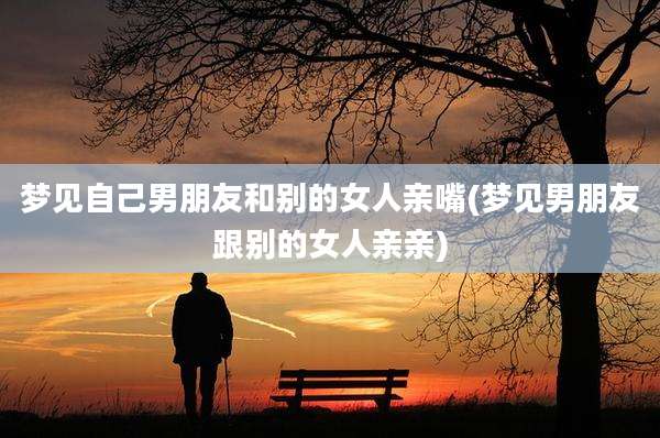 梦见自己男朋友和别的女人亲嘴(梦见男朋友跟别的女人亲亲)