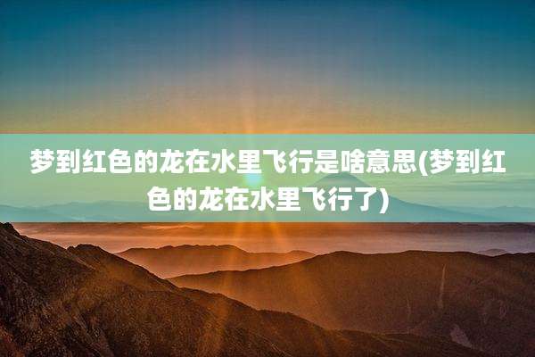 梦到红色的龙在水里飞行是啥意思(梦到红色的龙在水里飞行了)