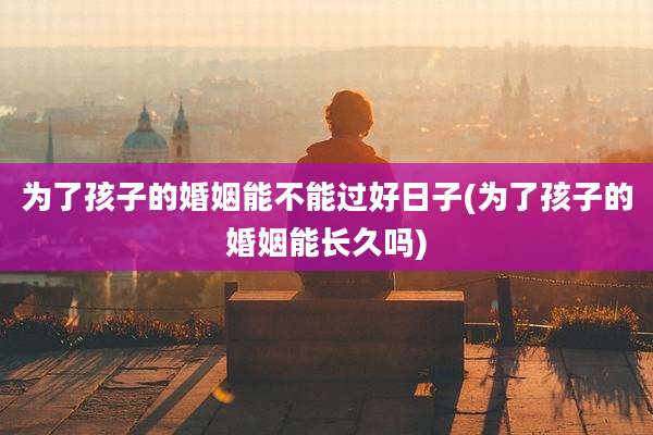 为了孩子的婚姻能不能过好日子(为了孩子的婚姻能长久吗)