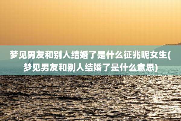 梦见男友和别人结婚了是什么征兆呢女生(梦见男友和别人结婚了是什么意思)