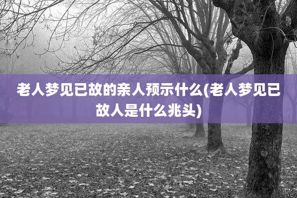 老人梦见已故的亲人预示什么(老人梦见已故人是什么兆头)